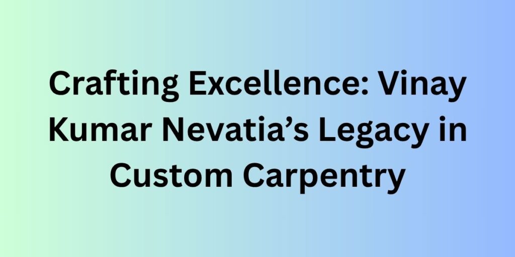 Crafting Excellence: Vinay Kumar Nevatia’s Legacy in Custom Carpentry